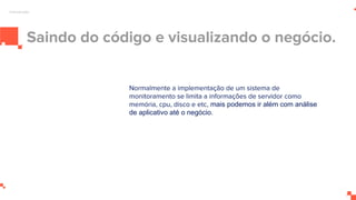 Saindo do código e visualizando o negócio.
Normalmente a implementação de um sistema de
monitoramento se limita a informações de servidor como
memória, cpu, disco e etc, mais podemos ir além com análise
de aplicativo até o negócio.
Introdução
 
