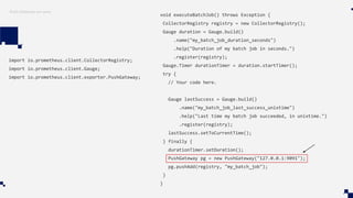 Push Gateway em Java
import io.prometheus.client.CollectorRegistry;
import io.prometheus.client.Gauge;
import io.prometheus.client.exporter.PushGateway;
void executeBatchJob() throws Exception {
CollectorRegistry registry = new CollectorRegistry();
Gauge duration = Gauge.build()
.name("my_batch_job_duration_seconds")
.help("Duration of my batch job in seconds.")
.register(registry);
Gauge.Timer durationTimer = duration.startTimer();
try {
// Your code here.
Gauge lastSuccess = Gauge.build()
.name("my_batch_job_last_success_unixtime")
.help("Last time my batch job succeeded, in unixtime.")
.register(registry);
lastSuccess.setToCurrentTime();
} finally {
durationTimer.setDuration();
PushGateway pg = new PushGateway("127.0.0.1:9091");
pg.pushAdd(registry, "my_batch_job");
}
}
 