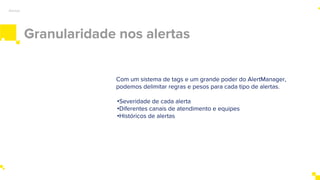 Granularidade nos alertas
Alertas
Com um sistema de tags e um grande poder do AlertManager,
podemos delimitar regras e pesos para cada tipo de alertas.
•Severidade de cada alerta
•Diferentes canais de atendimento e equipes
•Históricos de alertas
 