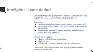 Inteligência com dados!
Futuro próximo
Com dados temporais que coletamos podemos junto com áreas de
negócio descobrir coisas fantásticas, hoje já sabemos:
Operações
● Será que sua aplicação precisa de mais ou menos recurso ?
● Diminuição drástico do MTTR (Tempo médio de recuperação
do sistema).
● Entendemos arquitetura da sua aplicação e te ajudamos a
nunca mais ficar fora do ar.
Indicadores de negócio
● Quanto realmente seu app vendeu.
● GMV por app.
● Cliente não percebe problemas, são resolvidos antes.
Dashboards são compartilhados para equipe que centraliza as
estatísticas de seu app.
 