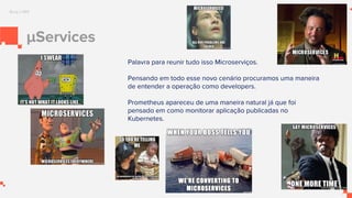 μServices
Palavra para reunir tudo isso Microserviços.
Pensando em todo esse novo cenário procuramos uma maneira
de entender a operação como developers.
Prometheus apareceu de uma maneira natural já que foi
pensado em como monitorar aplicação publicadas no
Kubernetes.
Borg e SRE
 