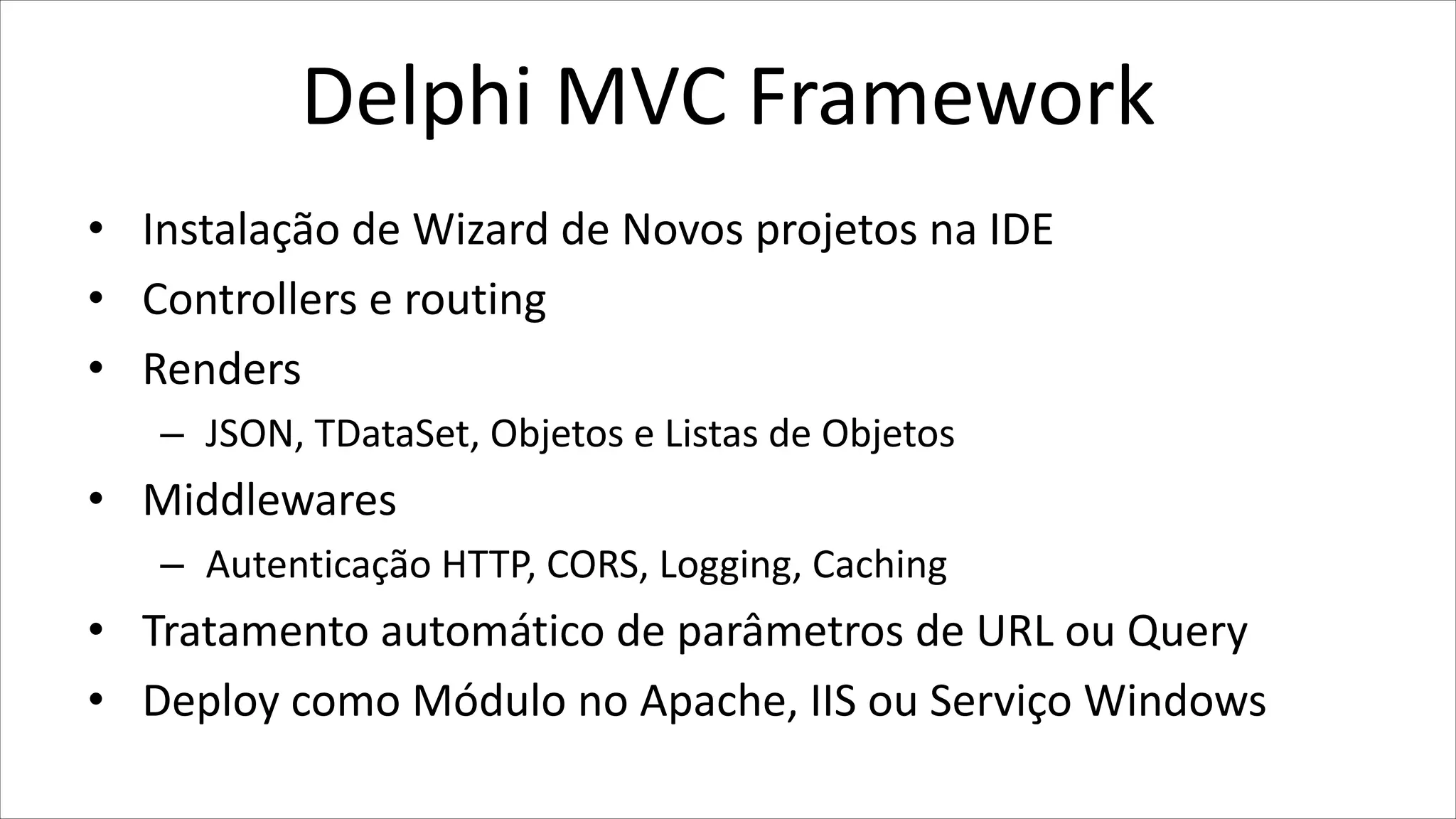 Delphi MVC Framework
• Instalação de Wizard de Novos projetos na IDE
• Controllers e routing
• Renders
– JSON, TDataSet, Objetos e Listas de Objetos
• Middlewares
– Autenticação HTTP, CORS, Logging, Caching
• Tratamento automático de parâmetros de URL ou Query
• Deploy como Módulo no Apache, IIS ou Serviço Windows
 