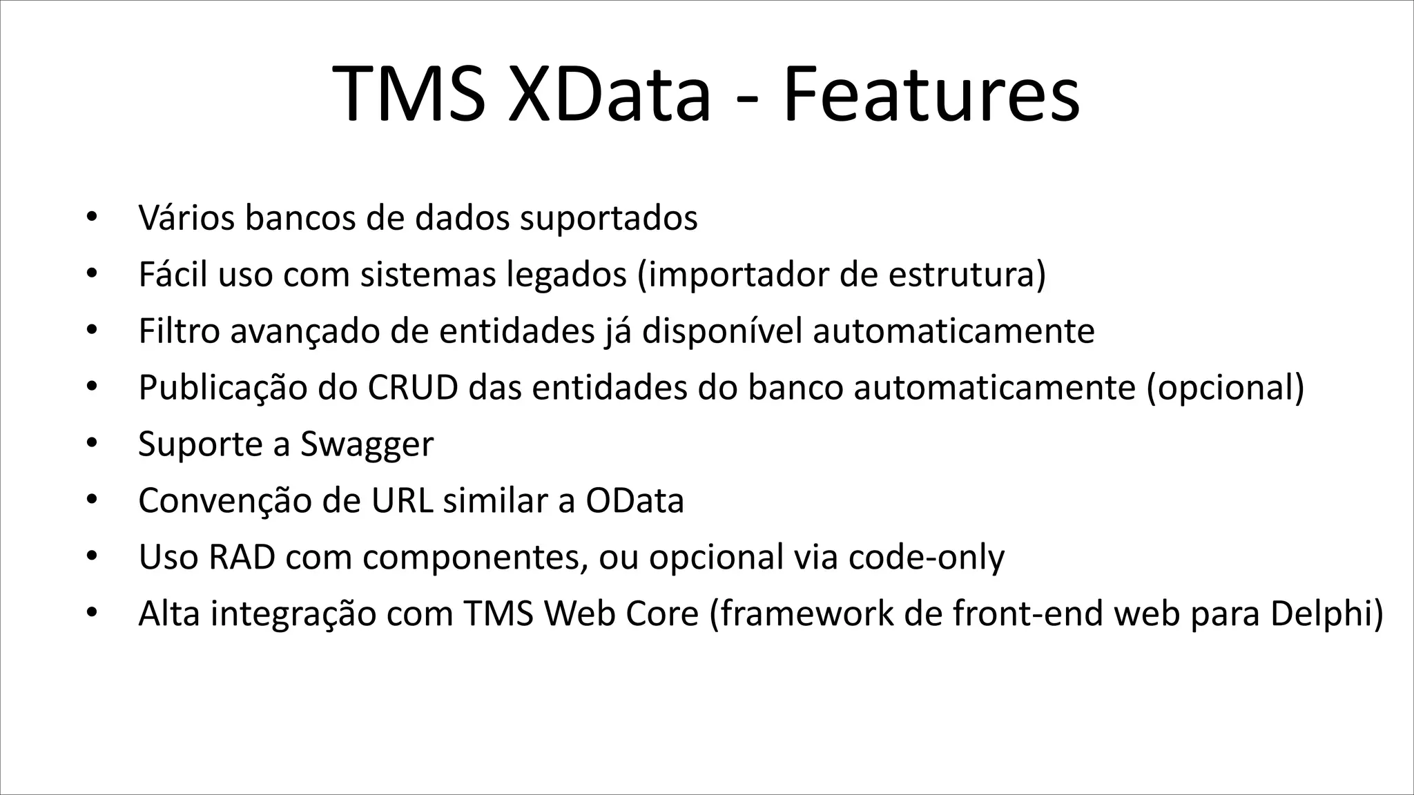 TMS XData - Features
• Vários bancos de dados suportados
• Fácil uso com sistemas legados (importador de estrutura)
• Filtro avançado de entidades já disponível automaticamente
• Publicação do CRUD das entidades do banco automaticamente (opcional)
• Suporte a Swagger
• Convenção de URL similar a OData
• Uso RAD com componentes, ou opcional via code-only
• Alta integração com TMS Web Core (framework de front-end web para Delphi)
 
