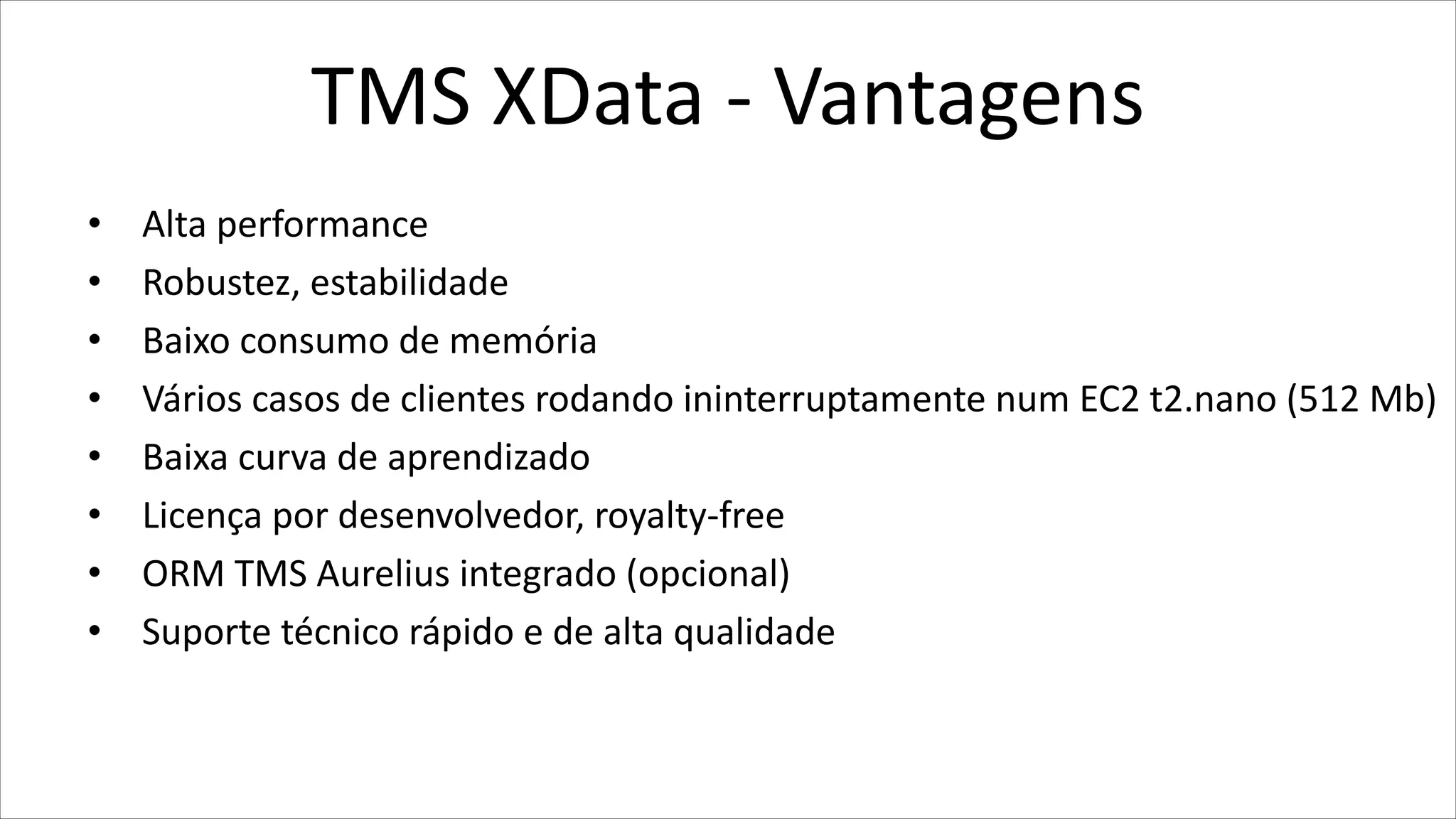 TMS XData - Vantagens
• Alta performance
• Robustez, estabilidade
• Baixo consumo de memória
• Vários casos de clientes rodando ininterruptamente num EC2 t2.nano (512 Mb)
• Baixa curva de aprendizado
• Licença por desenvolvedor, royalty-free
• ORM TMS Aurelius integrado (opcional)
• Suporte técnico rápido e de alta qualidade
 