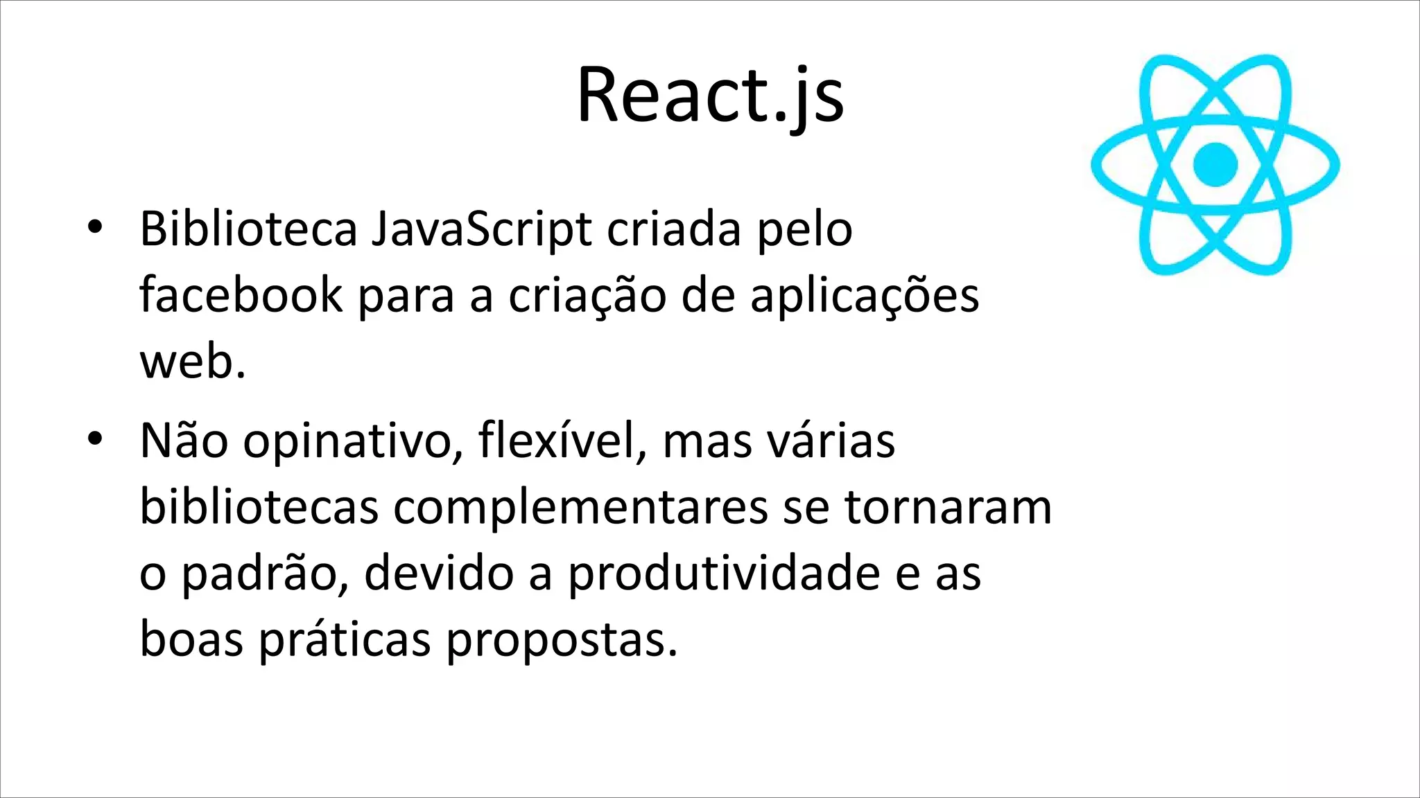 React.js
• Biblioteca JavaScript criada pelo
facebook para a criação de aplicações
web.
• Não opinativo, flexível, mas várias
bibliotecas complementares se tornaram
o padrão, devido a produtividade e as
boas práticas propostas.
 