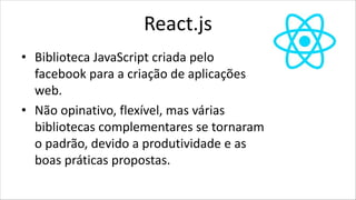 React.js
• Biblioteca JavaScript criada pelo
facebook para a criação de aplicações
web.
• Não opinativo, flexível, mas várias
bibliotecas complementares se tornaram
o padrão, devido a produtividade e as
boas práticas propostas.
 
