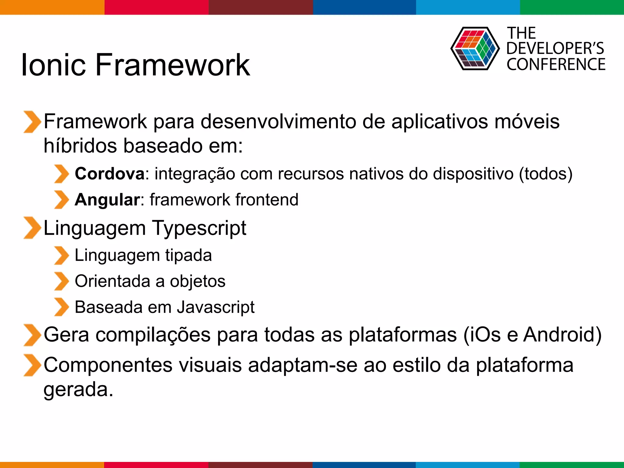 Globalcode – Open4education
Ionic Framework
Framework para desenvolvimento de aplicativos móveis
híbridos baseado em:
Cordova: integração com recursos nativos do dispositivo (todos)
Angular: framework frontend
Linguagem Typescript
Linguagem tipada
Orientada a objetos
Baseada em Javascript
Gera compilações para todas as plataformas (iOs e Android)
Componentes visuais adaptam-se ao estilo da plataforma
gerada.
 