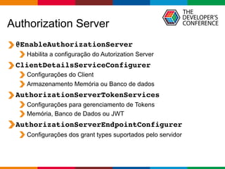 Globalcode – Open4education
Authorization Server
@EnableAuthorizationServer
Habilita a configuração do Autorization Server
ClientDetailsServiceConfigurer
Configurações do Client
Armazenamento Memória ou Banco de dados
AuthorizationServerTokenServices
Configurações para gerenciamento de Tokens
Memória, Banco de Dados ou JWT
AuthorizationServerEndpointConfigurer
Configurações dos grant types suportados pelo servidor
 