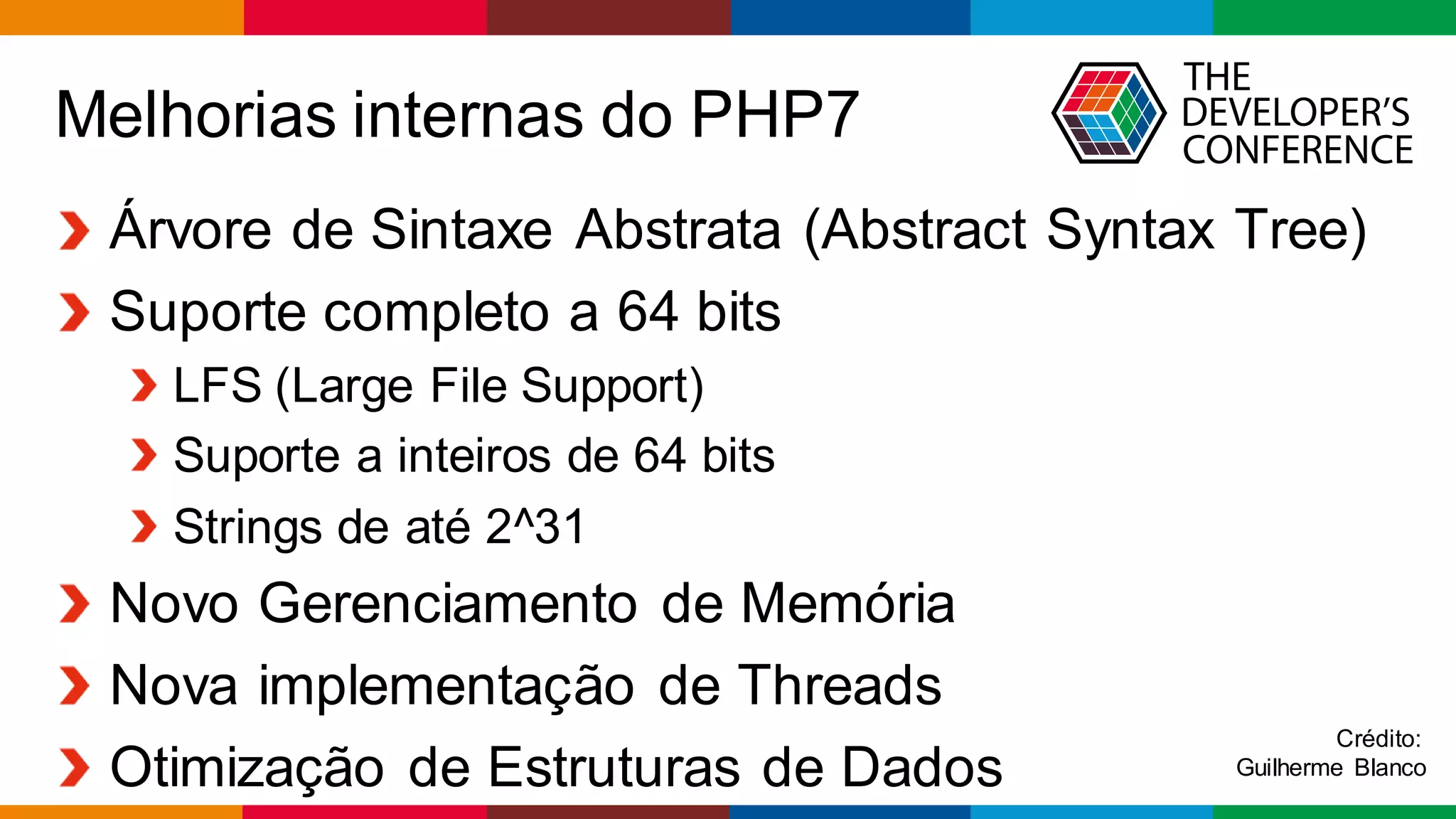 Globalcode – Open4education
Melhorias internas do PHP7
Árvore de Sintaxe Abstrata (Abstract Syntax Tree)
Suporte completo a 64 bits
LFS (Large File Support)
Suporte a inteiros de 64 bits
Strings de até 2^31
Novo Gerenciamento de Memória
Nova implementação de Threads
Otimização de Estruturas de Dados
Crédito:
Guilherme Blanco
 