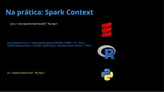 Na prática: Spark Context
val sc = new SparkContext("local[*]", "My App")
library(SparkR, lib.loc = c(file.path(Sys.getenv("SPARK_HOME"), "R", "lib")))
sparkR.session(master = "local[*]", sparkConfig = list(spark.driver.memory = "20g"))
# my_script.py
sc = SparkContext("local", "My App")
 