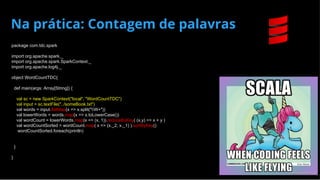 Na prática: Contagem de palavras
package com.tdc.spark
import org.apache.spark._
import org.apache.spark.SparkContext._
import org.apache.log4j._
object WordCountTDC{
def main(args: Array[String]) {
val sc = new SparkContext("local", "WordCountTDC")
val input = sc.textFile("../someBook.txt")
val words = input.flatMap(x => x.split("W+"))
val lowerWords = words.map(x => x.toLowerCase())
val wordCount = lowerWords.map(x => (x, 1)).reduceByKey( (x,y) => x + y )
val wordCountSorted = wordCount.map( x => (x._2, x._1) ).sortByKey()
wordCountSorted.foreach(println)
}
}
 