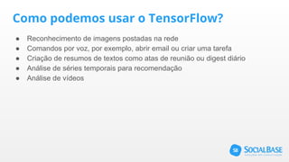 Como podemos usar o TensorFlow?
● Reconhecimento de imagens postadas na rede
● Comandos por voz, por exemplo, abrir email ou criar uma tarefa
● Criação de resumos de textos como atas de reunião ou digest diário
● Análise de séries temporais para recomendação
● Análise de vídeos
 