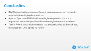 Conclusões
● IBM Watson limita nossas opções e é caro para estar em produção,
mas facilita a criação de protótipos
● Apache Spark e o MLlib facilita a criação de protótipos e a sua
arquitetura escalável permite a implementação de novos modelos
● TensorFlow é ainda muito distante das necessidades da SocialBase,
mas pode ser uma opção no futuro
 