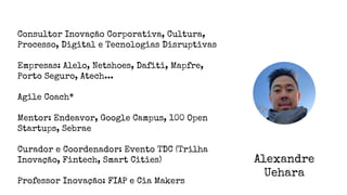 Alexandre
Uehara
Consultor Inovação Corporativa, Cultura,
Processo, Digital e Tecnologias Disruptivas
Empresas: Alelo, Netshoes, Dafiti, Mapfre,
Porto Seguro, Atech...
Agile Coach*
Mentor: Endeavor, Google Campus, 100 Open
Startups, Sebrae
Curador e Coordenador: Evento TDC (Trilha
Inovação, Fintech, Smart Cities)
Professor Inovação: FIAP e Cia Makers
 