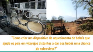 “Como criar um dispositivo de aquecimento de bebês que
ajude os pais em vilarejos distantes a dar aos bebês uma chance
de sobreviver?”
 