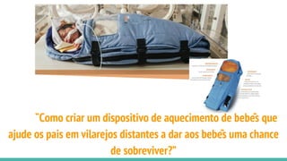 “Como criar um dispositivo de aquecimento de bebês que
ajude os pais em vilarejos distantes a dar aos bebês uma chance
de sobreviver?”
 