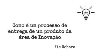 Como é um processo de
entrega de um produto da
área de Inovação
Ale Uehara
 