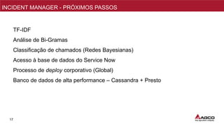 17
NPI/PMO
INCIDENT MANAGER - PRÓXIMOS PASSOS
TF-IDF
Análise de Bi-Gramas
Classificação de chamados (Redes Bayesianas)
Acesso à base de dados do Service Now
Processo de deploy corporativo (Global)
Banco de dados de alta performance – Cassandra + Presto
 