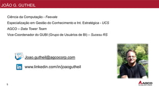 5
Sales
NPI/PMO
MKT
Sales
Ciência da Computação - Feevale
Especialização em Gestão do Conhecimento e Int. Estratégica - UCS
AGCO – Data Tower Team
Vice-Coordenador do GUBI (Grupo de Usuários de BI) – Sucesu RS
MKT
Sales
Joao.gutheil@agcocorp.com
www.linkedin.com/in/joaogutheil
JOÃO G. GUTHEIL
 