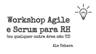 Workshop Agile
e Scrum para RH
(ou qualquer outra área não TI)
Ale Uehara
 