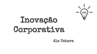 Inovação
Corporativa
Ale Uehara
 