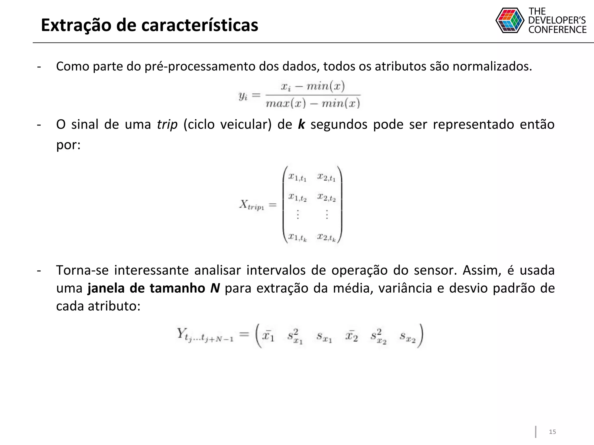 15
Extração de características
- Como parte do pré-processamento dos dados, todos os atributos são normalizados.
- O sinal de uma trip (ciclo veicular) de k segundos pode ser representado então
por:
- Torna-se interessante analisar intervalos de operação do sensor. Assim, é usada
uma janela de tamanho N para extração da média, variância e desvio padrão de
cada atributo:
 
