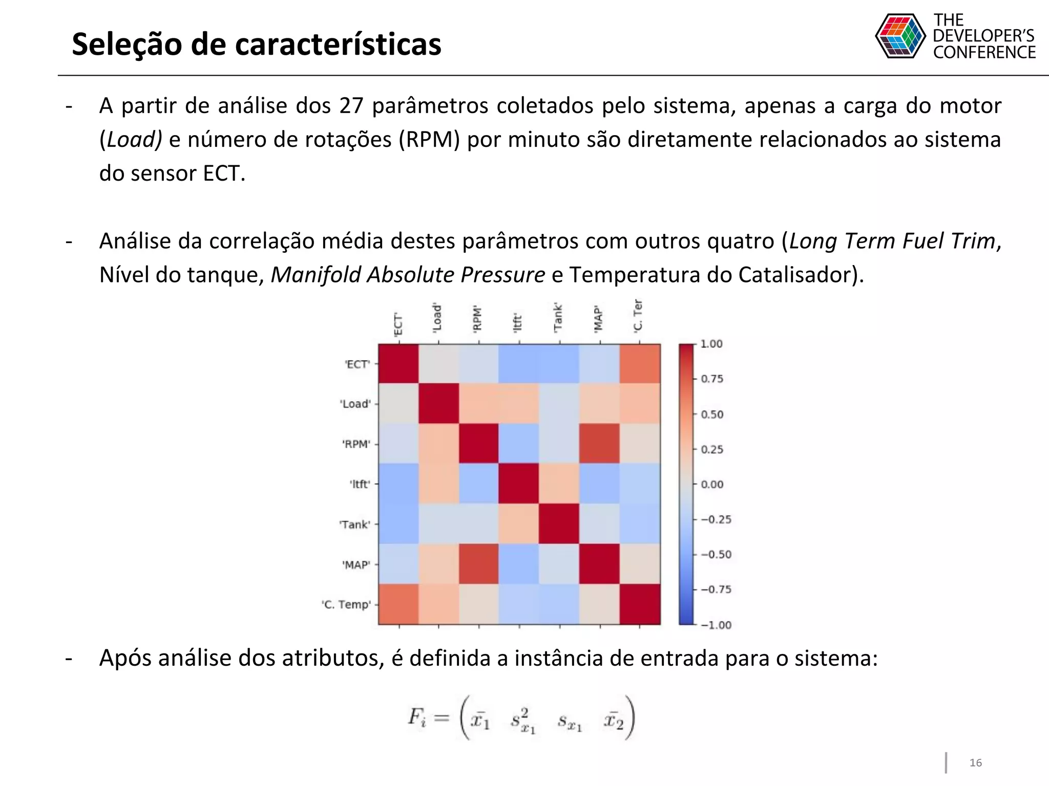 16
Seleção de características
- A partir de análise dos 27 parâmetros coletados pelo sistema, apenas a carga do motor
(Load) e número de rotações (RPM) por minuto são diretamente relacionados ao sistema
do sensor ECT.
- Análise da correlação média destes parâmetros com outros quatro (Long Term Fuel Trim,
Nível do tanque, Manifold Absolute Pressure e Temperatura do Catalisador).
- Após análise dos atributos, é definida a instância de entrada para o sistema:
 