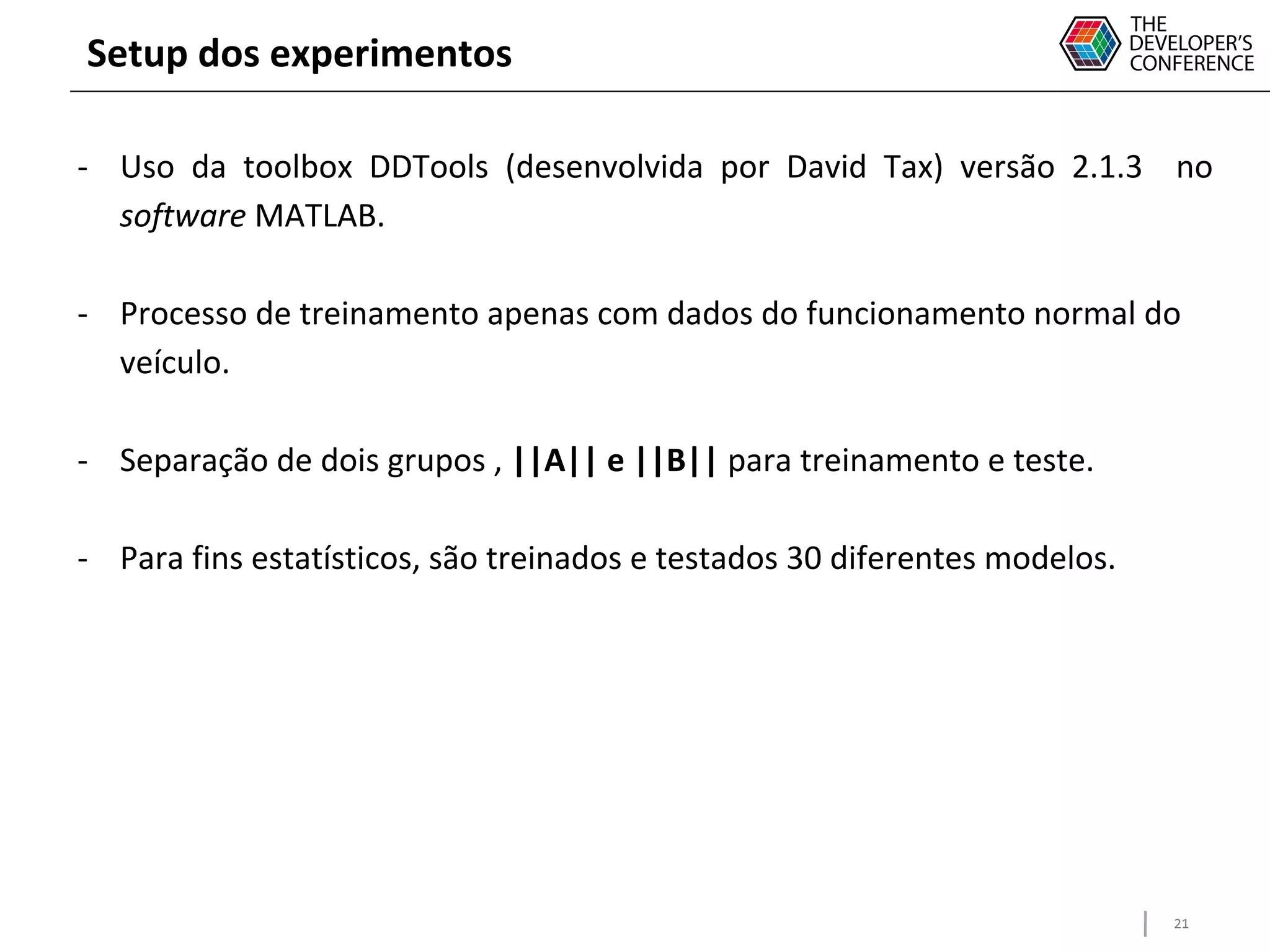 21
Setup dos experimentos
- Uso da toolbox DDTools (desenvolvida por David Tax) versão 2.1.3 no
software MATLAB.
- Processo de treinamento apenas com dados do funcionamento normal do
veículo.
- Separação de dois grupos , ||A|| e ||B|| para treinamento e teste.
- Para fins estatísticos, são treinados e testados 30 diferentes modelos.
 
