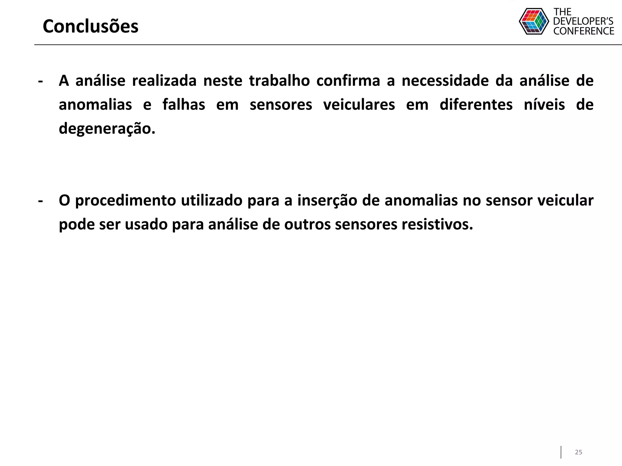 25
Conclusões
- A análise realizada neste trabalho confirma a necessidade da análise de
anomalias e falhas em sensores veiculares em diferentes níveis de
degeneração.
- O procedimento utilizado para a inserção de anomalias no sensor veicular
pode ser usado para análise de outros sensores resistivos.
 