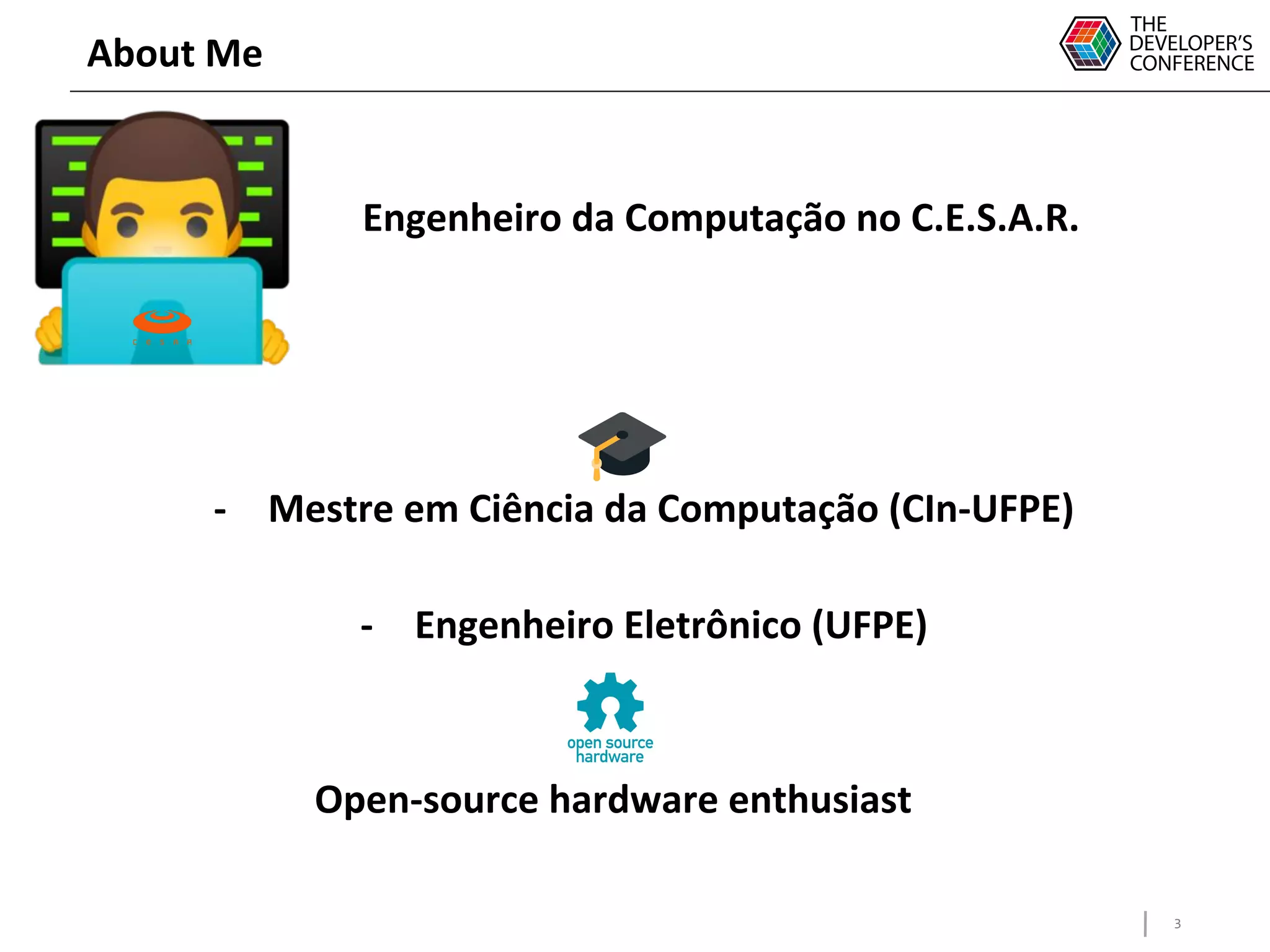 3
About Me
Engenheiro da Computação no C.E.S.A.R.
-
- Mestre em Ciência da Computação (CIn-UFPE)
- Engenheiro Eletrônico (UFPE)
Open-source hardware enthusiast
 