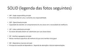 SOLID (legenda das fotos seguintes)
• SRP - Single responsibility principle
• Uma classe deve ter uma, e somente uma responsabilidade.
• OCP - Open/closed principle
• Capacidade de estender um comportamento de uma classe sem a necessidade de modificá-lo.
• LSP - Liskov substitution principle
• As classes derivadas devem ser substituíveis por suas classes bases.
• ISP - Interface segregation principle
• Muitas interfaces específicas são melhores do que uma interface única geral.
• DIP - Dependency inversion principle
• Princípio da inversão de dependência - Dependa de abstrações e não de implementações.
 