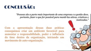 CONCLUSÃO:
“Pessoas são a parte mais importante de uma empresa e a gestão deve,
portanto, fazer o que for possível para mantê-las ativas, criativas e
motivadas.”
Com a apresentação dessas duas práticas
conseguimos criar um ambiente favorável para
aumentar a responsabilidade, poder e influência
do time dentro da organização, iniciando um
movimento de auto-organização.
 