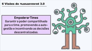 Empoderar Times
Garantir o poder compartilhado
para o time, promovendo a auto-
gestão e incentivando as decisões
descentralizadas.
6 Visões do Management 3.0
 
