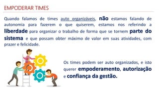 EMPODERAR TIMES
Quando falamos de times auto organizáveis, não estamos falando de
autonomia para fazerem o que quiserem, estamos nos referindo a
liberdade para organizar o trabalho de forma que se tornem parte do
sistema e que possam obter máximo de valor em suas atividades, com
prazer e felicidade.
Os times podem ser auto organizados, e isto
querer empoderamento, autorização
e confiança da gestão.
 