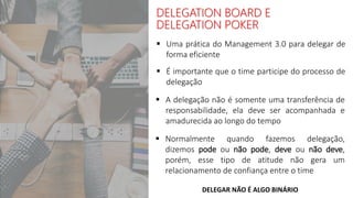  É importante que o time participe do processo de
delegação
DELEGAR NÃO É ALGO BINÁRIO
 A delegação não é somente uma transferência de
responsabilidade, ela deve ser acompanhada e
amadurecida ao longo do tempo
 Normalmente quando fazemos delegação,
dizemos pode ou não pode, deve ou não deve,
porém, esse tipo de atitude não gera um
relacionamento de confiança entre o time
DELEGATION BOARD E
DELEGATION POKER
 Uma prática do Management 3.0 para delegar de
forma eficiente
 
