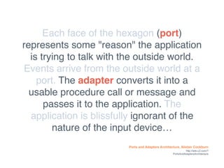 Ports and Adapters Architecture, Alistair Cockburn
http://wiki.c2.com/?
PortsAndAdaptersArchitecture
Each face of the hexagon (port)
represents some "reason" the application
is trying to talk with the outside world.
Events arrive from the outside world at a
port. The adapter converts it into a
usable procedure call or message and
passes it to the application. The
application is blissfully ignorant of the
nature of the input device…
 
