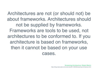 Screaming Architecture, Robert Martin
https://blog.cleancoder.com/uncle-bob/2011/09/30Screaming-Architecture.html
Architectures are not (or should not) be
about frameworks. Architectures should
not be supplied by frameworks.
Frameworks are tools to be used, not
architectures to be conformed to. If you
architecture is based on frameworks,
then it cannot be based on your use
cases.
 