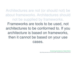 Screaming Architecture, Robert Martin
https://blog.cleancoder.com/uncle-bob/2011/09/30Screaming-Architecture.html
Architectures are not (or should not) be
about frameworks. Architectures should
not be supplied by frameworks.
Frameworks are tools to be used, not
architectures to be conformed to. If you
architecture is based on frameworks,
then it cannot be based on your use
cases.
 