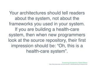 Your architectures should tell readers
about the system, not about the
frameworks you used in your system.
If you are building a health-care
system, then when new programmers
look at the source repository, their ﬁrst
impression should be: “Oh, this is a
health-care system”.
Screaming Architecture, Robert Martin
https://blog.cleancoder.com/uncle-bob/2011/09/30Screaming-Architecture.html
 