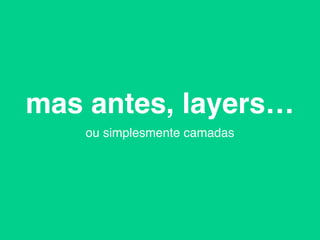 mas antes, layers…
ou simplesmente camadas
 
