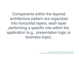 Components within the layered
architecture pattern are organized
into horizontal layers, each layer
performing a speciﬁc role within the
application (e.g., presentation logic or
business logic).
Software Architecture Patterns, Mark Richards
https://www.oreilly.com/library/view/software-architecture-patterns/9781491971437/
 