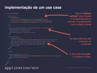 implementação de um use case
O ﬂuxo de execução
é simples e limpo
As dependências são
injetadas no
construtor
Usa um factory
method* para manter
o encapsulamento e
diminuir o acoplamento
com o objeto cliente
* https://en.wikipedia.org/wiki/Factory_method_pattern
application/src
 