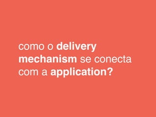 como o delivery
mechanism se conecta
com a application?
 