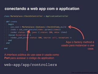 conectando a web app com o application
Aqui o factory method é
usado para instanciar o use
case.
A interface pública do use case é usada como
Port para acessar o código da application
* https://en.wikipedia.org/wiki/Factory_method_pattern
web-app/app/controllers
 