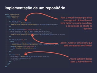 implementação de um repositório
Aqui o model é usado para tirar
vantagem do Active Record.
Uma factory é usada para fazer
a construção do objeto de
domínio.
.active_nurses é uma query que
está encapsulada no Model.
O save também delega
para o Active Record.
 
