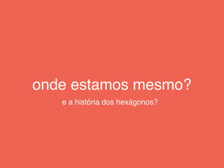 onde estamos mesmo?
e a história dos hexágonos?
 
