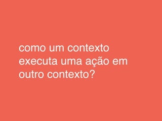 como um contexto
executa uma ação em
outro contexto?
 