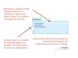 O ideal é que um contexto
só exponha objetos de
fronteira. Ex: Use Cases,
Services ou Repositories
Se precisar retornar um conjunto de
dados mais complexo, dê
preferência para Hashs ou Tuplas
Mantenha o domain model
protegido dentro do
contexto. O ideal é não
deixar “vazar" do contexto
os objetos de domínio
 