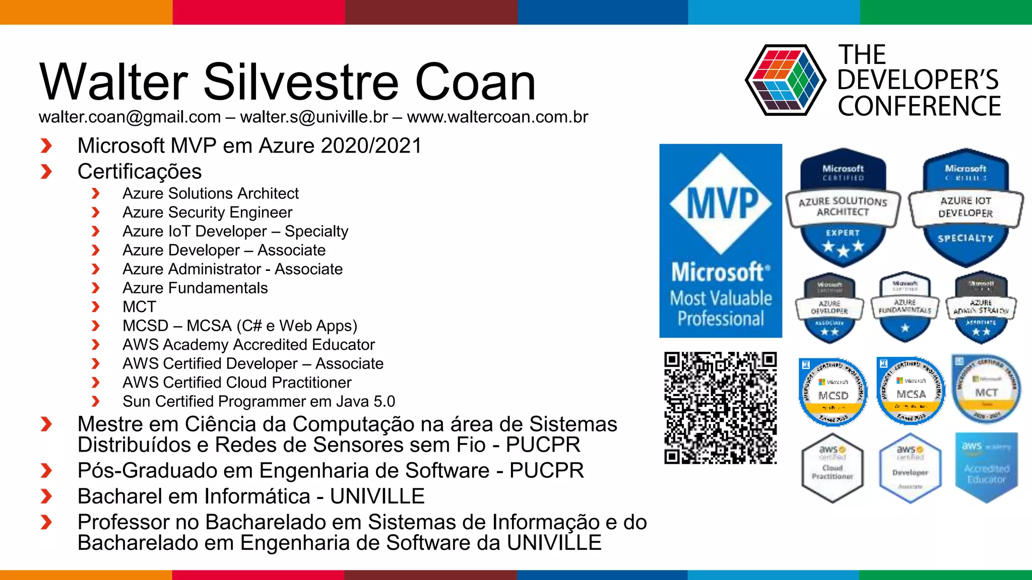 Globalcode – Open4education
Walter Silvestre Coan
Microsoft MVP em Azure 2020/2021
Certificações
Azure Solutions Architect
Azure Security Engineer
Azure IoT Developer – Specialty
Azure Developer – Associate
Azure Administrator - Associate
Azure Fundamentals
MCT
MCSD – MCSA (C# e Web Apps)
AWS Academy Accredited Educator
AWS Certified Developer – Associate
AWS Certified Cloud Practitioner
Sun Certified Programmer em Java 5.0
Mestre em Ciência da Computação na área de Sistemas
Distribuídos e Redes de Sensores sem Fio - PUCPR
Pós-Graduado em Engenharia de Software - PUCPR
Bacharel em Informática - UNIVILLE
Professor no Bacharelado em Sistemas de Informação e do
Bacharelado em Engenharia de Software da UNIVILLE
walter.coan@gmail.com – walter.s@univille.br – www.waltercoan.com.br
 
