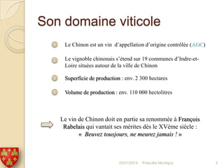 Son domaine viticole
Le Chinon est un vin d’appellation d’origine contrôlée (AOC)
Le vignoble chinonais s’étend sur 19 communes d’Indre-etLoire situées autour de la ville de Chinon
Superficie de production : env. 2 300 hectares
Volume de production : env. 110 000 hectolitres

Le vin de Chinon doit en partie sa renommée à François
Rabelais qui vantait ses mérites dès le XVème siècle :
« Beuvez tousjours, ne meurez jamais ! »

25/01/2014

Préscillia Montigny

3

 